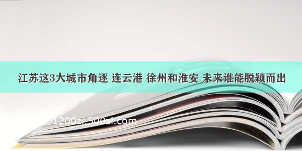 江苏这3大城市角逐 连云港 徐州和淮安 未来谁能脱颖而出