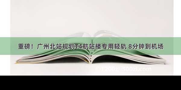 重磅！广州北站规划T4航站楼专用轻轨 8分钟到机场