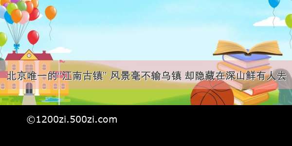 北京唯一的“江南古镇” 风景毫不输乌镇 却隐藏在深山鲜有人去