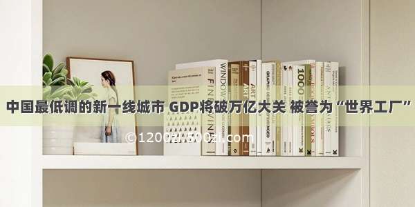 中国最低调的新一线城市 GDP将破万亿大关 被誉为“世界工厂”