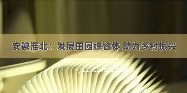 安徽淮北：发展田园综合体 助力乡村振兴