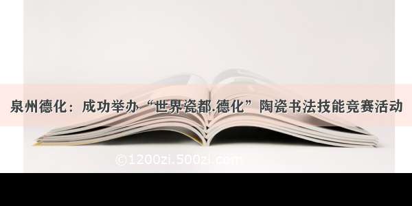 泉州德化：成功举办“世界瓷都.德化”陶瓷书法技能竞赛活动