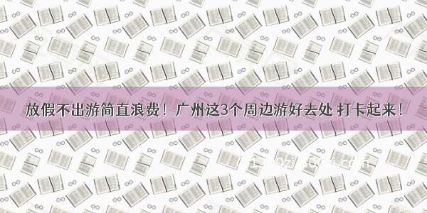 放假不出游简直浪费！广州这3个周边游好去处 打卡起来！