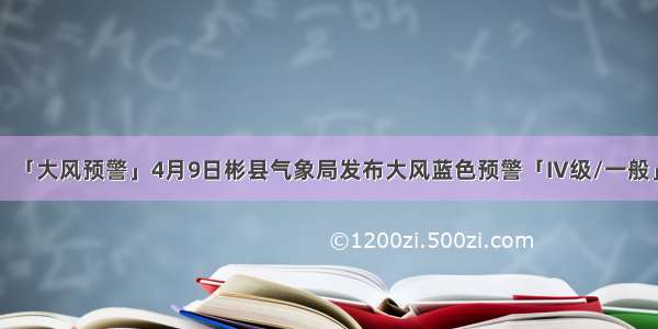 「大风预警」4月9日彬县气象局发布大风蓝色预警「IV级/一般」