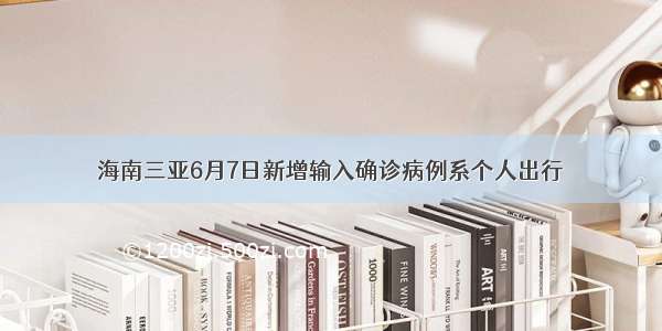 海南三亚6月7日新增输入确诊病例系个人出行