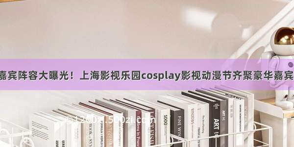 嘉宾阵容大曝光！上海影视乐园cosplay影视动漫节齐聚豪华嘉宾！