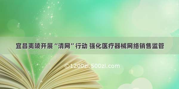 宜昌夷陵开展“清网”行动 强化医疗器械网络销售监管