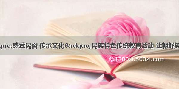 吉林龙井开展“感受民俗 传承文化”民族特色传统教育活动 让朝鲜族民俗手工艺文化在