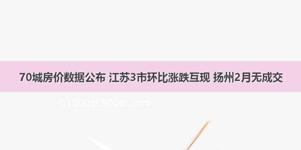 70城房价数据公布 江苏3市环比涨跌互现 扬州2月无成交