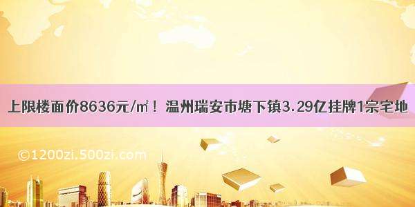 上限楼面价8636元/㎡！温州瑞安市塘下镇3.29亿挂牌1宗宅地