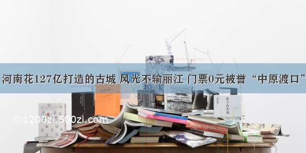 河南花127亿打造的古城 风光不输丽江 门票0元被誉“中原渡口”