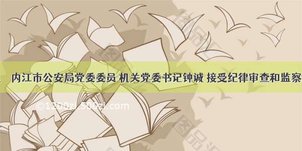 快讯 ｜ 内江市公安局党委委员 机关党委书记钟诚 接受纪律审查和监察调查