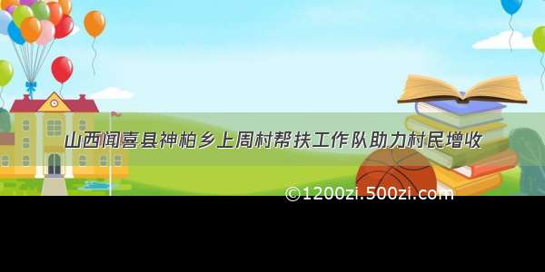 山西闻喜县神柏乡上周村帮扶工作队助力村民增收