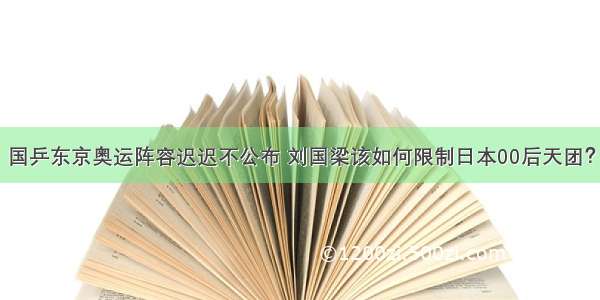 国乒东京奥运阵容迟迟不公布 刘国梁该如何限制日本00后天团？