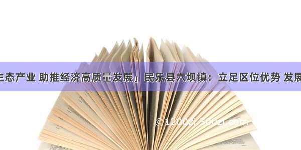 「发展生态产业 助推经济高质量发展」民乐县六坝镇：立足区位优势 发展特色产业