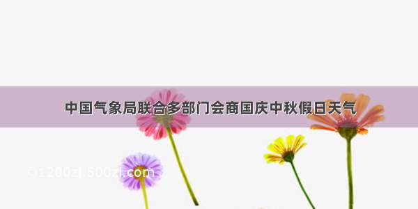 中国气象局联合多部门会商国庆中秋假日天气