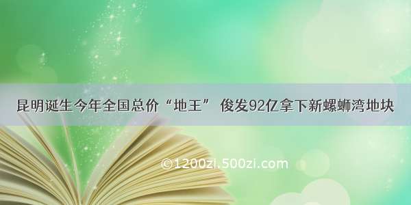 昆明诞生今年全国总价“地王” 俊发92亿拿下新螺蛳湾地块