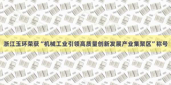 浙江玉环荣获“机械工业引领高质量创新发展产业集聚区”称号