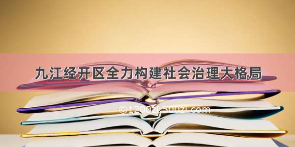 九江经开区全力构建社会治理大格局