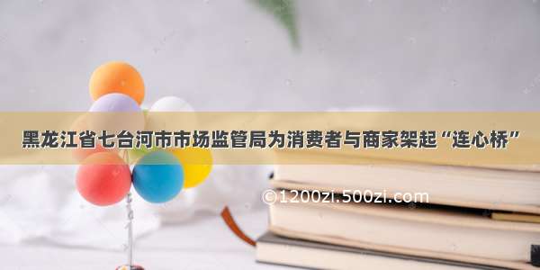 黑龙江省七台河市市场监管局为消费者与商家架起“连心桥”