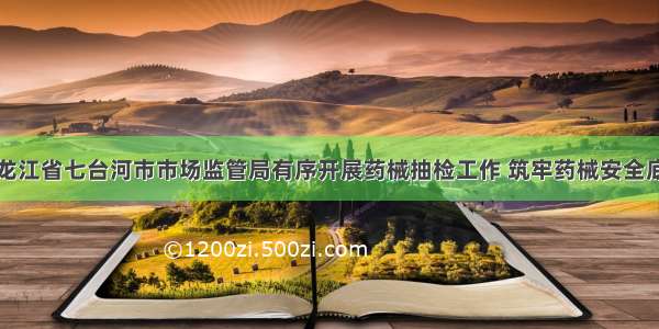 黑龙江省七台河市市场监管局有序开展药械抽检工作 筑牢药械安全底线