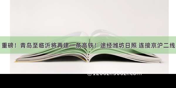 重磅！青岛至临沂将再建一条高铁！途经潍坊日照 连接京沪二线