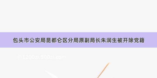 包头市公安局昆都仑区分局原副局长朱润生被开除党籍