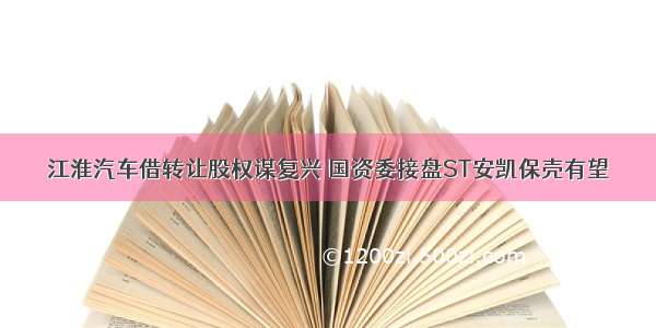 江淮汽车借转让股权谋复兴 国资委接盘ST安凯保壳有望