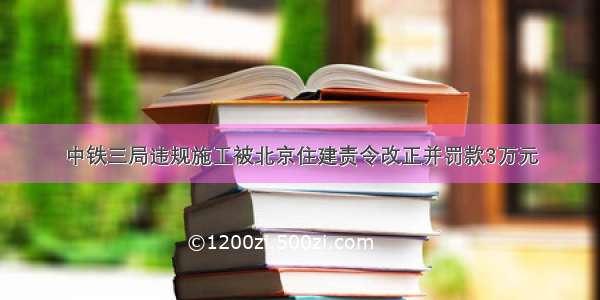 中铁三局违规施工被北京住建责令改正并罚款3万元