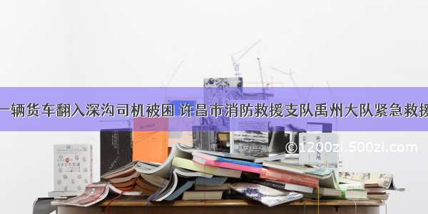 一辆货车翻入深沟司机被困 许昌市消防救援支队禹州大队紧急救援