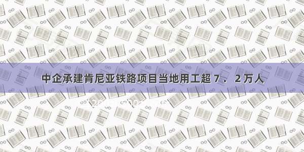 中企承建肯尼亚铁路项目当地用工超７．２万人