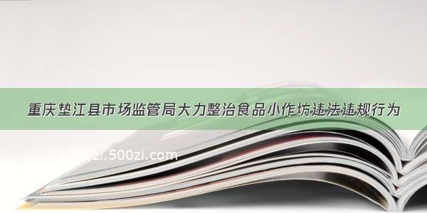 重庆垫江县市场监管局大力整治食品小作坊违法违规行为