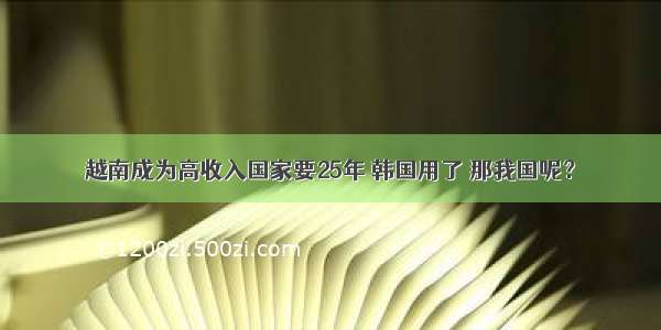 越南成为高收入国家要25年 韩国用了 那我国呢？