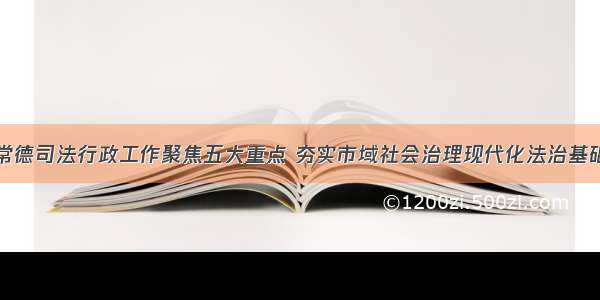 常德司法行政工作聚焦五大重点 夯实市域社会治理现代化法治基础