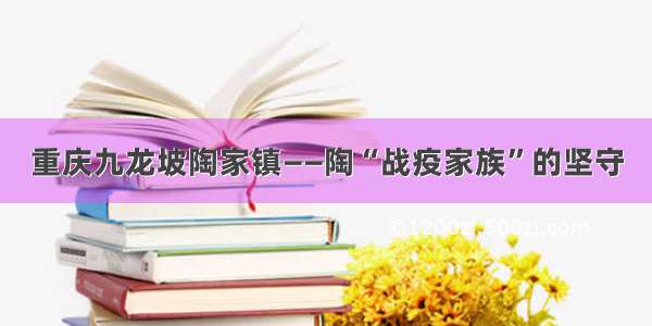 重庆九龙坡陶家镇——陶“战疫家族”的坚守