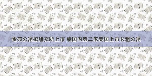 蛋壳公寓拟纽交所上市 成国内第二家美国上市长租公寓