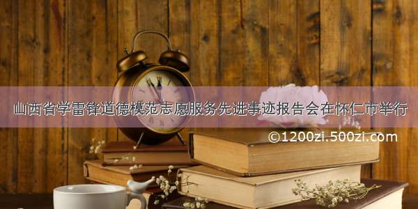 山西省学雷锋道德模范志愿服务先进事迹报告会在怀仁市举行