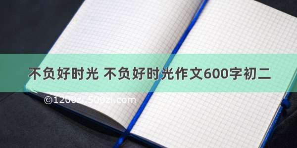 不负好时光 不负好时光作文600字初二