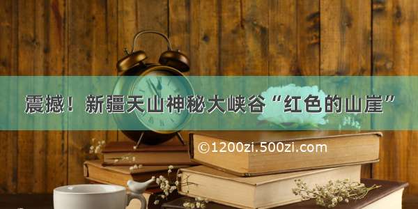 震撼！新疆天山神秘大峡谷“红色的山崖”