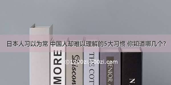 日本人习以为常 中国人却难以理解的5大习惯 你知道哪几个？