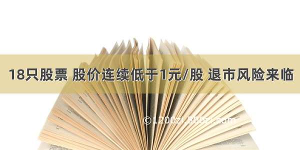 18只股票 股价连续低于1元/股 退市风险来临