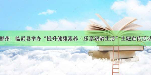 郴州：临武县举办“提升健康素养·乐享银龄生活”主题宣传活动