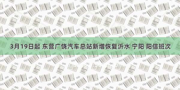 3月19日起 东营广饶汽车总站新增恢复沂水 宁阳 阳信班次