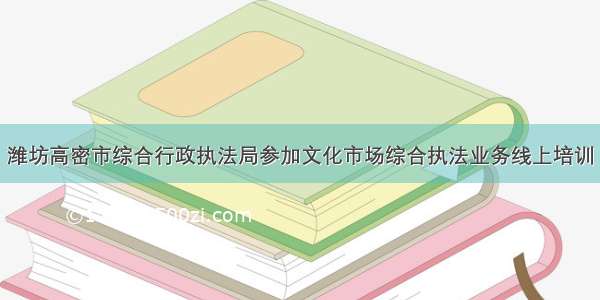 潍坊高密市综合行政执法局参加文化市场综合执法业务线上培训