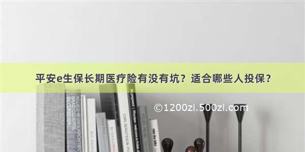 平安e生保长期医疗险有没有坑？适合哪些人投保？