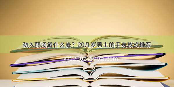 初入职场戴什么表？20几岁男士的手表款式推荐