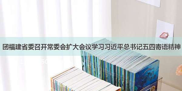 团福建省委召开常委会扩大会议学习习近平总书记五四寄语精神