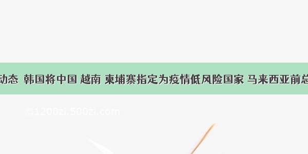 一周亚洲动态｜韩国将中国 越南 柬埔寨指定为疫情低风险国家 马来西亚前总理纳吉布