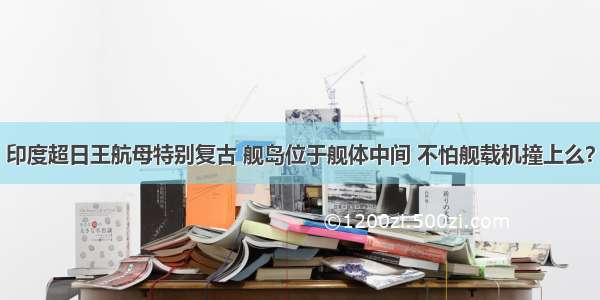 印度超日王航母特别复古 舰岛位于舰体中间 不怕舰载机撞上么？