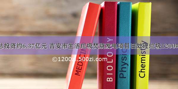 总投资约6.37亿元 吉安市生活垃圾焚烧发电项目日处理垃圾1200吨